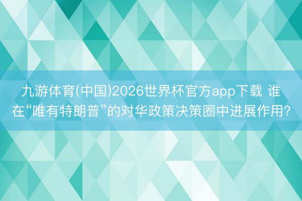 九游体育(中国)2026世界杯官方app下载 谁在“唯有特朗普”的对华政策决策圈中进展作用？
