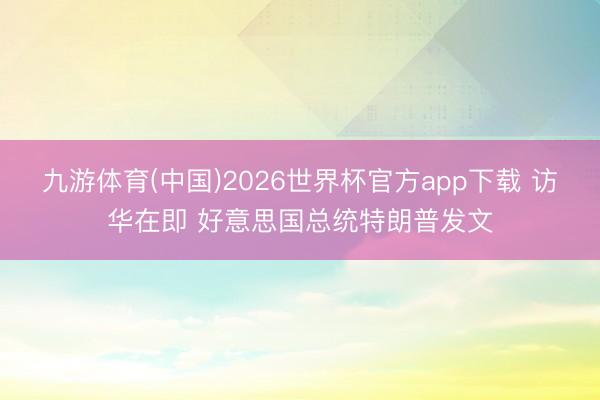 九游体育(中国)2026世界杯官方app下载 访华在即 好意思国总统特朗普发文