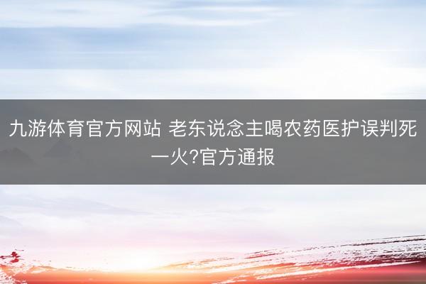 九游体育官方网站 老东说念主喝农药医护误判死一火?官方通报