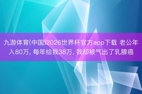 九游体育(中国)2026世界杯官方app下载 老公年入80万， 每年给我38万， 我却被气出了乳腺癌