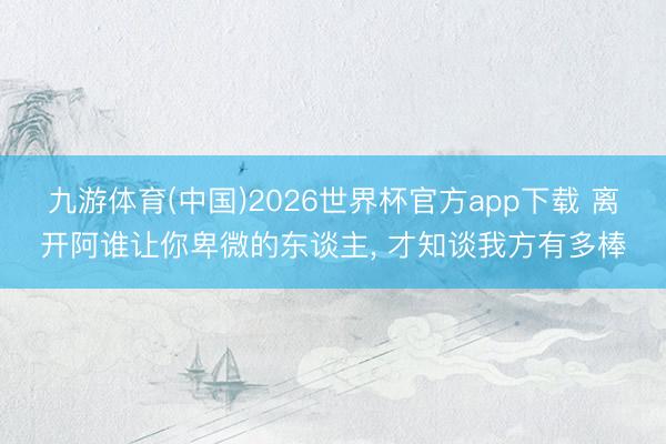 九游体育(中国)2026世界杯官方app下载 离开阿谁让你卑微的东谈主， 才知谈我方有多棒