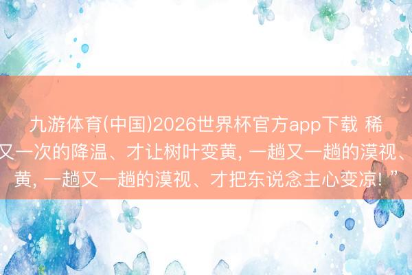 九游体育(中国)2026世界杯官方app下载 稀奇通透的一段话: “一次又一次的降温、才让树叶变黄， 一趟又一趟的漠视、才把东说念主心变凉! ”
