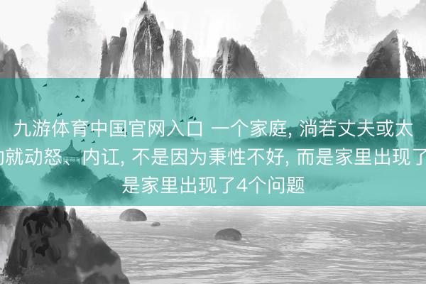 九游体育中国官网入口 一个家庭， 淌若丈夫或太太动不动就动怒、内讧， 不是因为秉性不好， 而是家里出现了4个问题