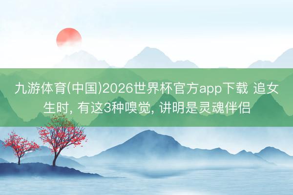 九游体育(中国)2026世界杯官方app下载 追女生时， 有这3种嗅觉， 讲明是灵魂伴侣