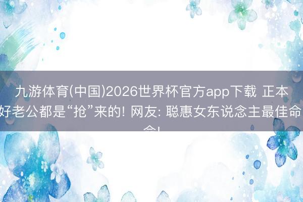九游体育(中国)2026世界杯官方app下载 正本好老公都是“抢”来的! 网友: 聪惠女东说念主最佳命!