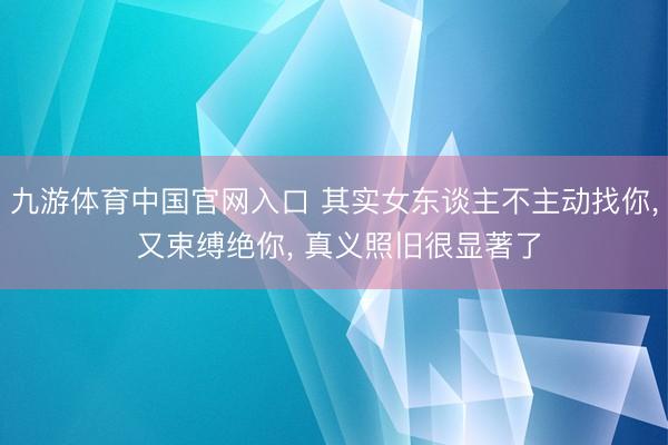 九游体育中国官网入口 其实女东谈主不主动找你， 又束缚绝你， 真义照旧很显著了