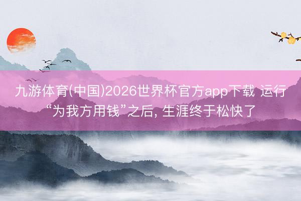 九游体育(中国)2026世界杯官方app下载 运行“为我方用钱”之后， 生涯终于松快了