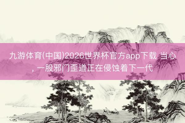 九游体育(中国)2026世界杯官方app下载 当心， 一股邪门歪道正在侵蚀着下一代