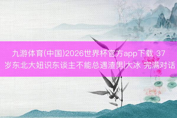 九游体育(中国)2026世界杯官方app下载 37 岁东北大妞识东谈主不能总遇渣男|大冰 完满对话
