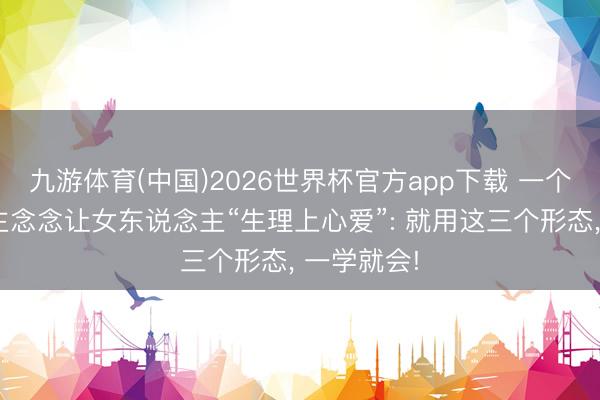 九游体育(中国)2026世界杯官方app下载 一个男东说念主念念让女东说念主“生理上心爱”: 就用这三个形态， 一学就会!