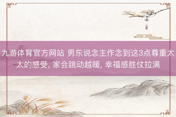 九游体育官方网站 男东说念主作念到这3点尊重太太的感受， 家会跳动越暖， 幸福感胜仗拉满