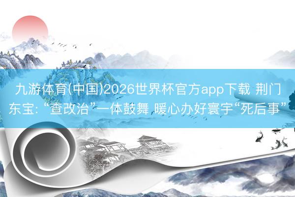 九游体育(中国)2026世界杯官方app下载 荆门东宝: “查改治”一体鼓舞 暖心办好寰宇“死后事”