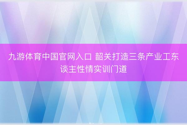 九游体育中国官网入口 韶关打造三条产业工东谈主性情实训门道