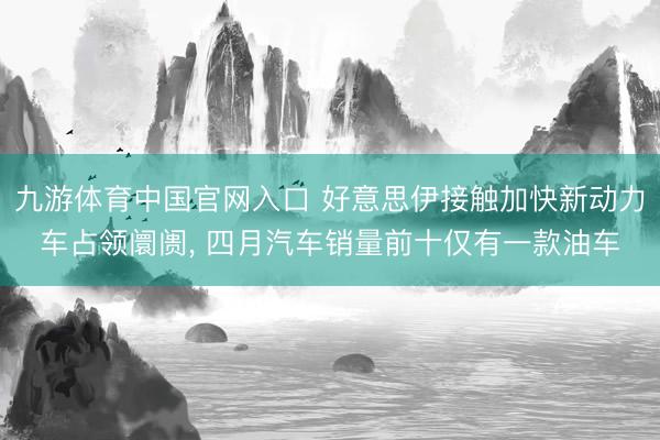 九游体育中国官网入口 好意思伊接触加快新动力车占领阛阓， 四月汽车销量前十仅有一款油车
