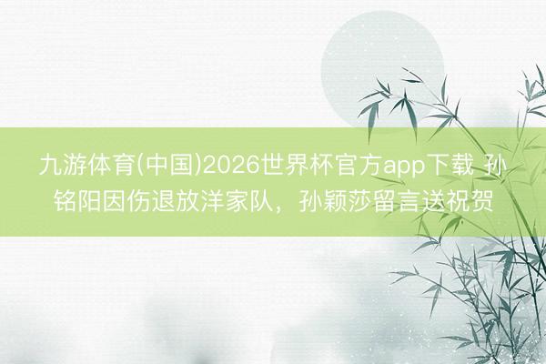 九游体育(中国)2026世界杯官方app下载 孙铭阳因伤退放洋家队，孙颖莎留言送祝贺
