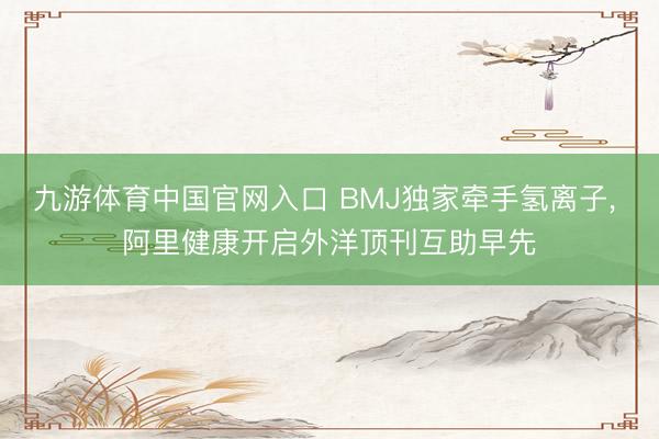 九游体育中国官网入口 BMJ独家牵手氢离子， 阿里健康开启外洋顶刊互助早先