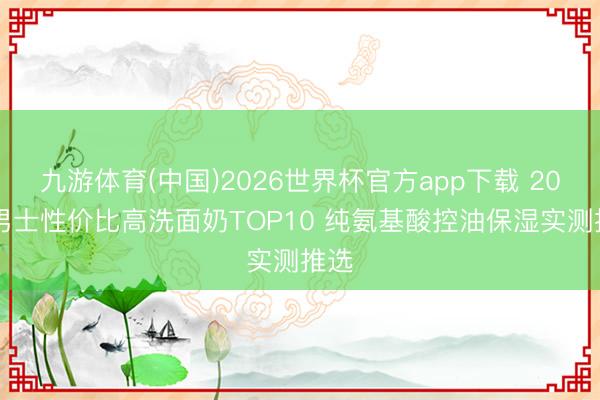 九游体育(中国)2026世界杯官方app下载 2026男士性价比高洗面奶TOP10 纯氨基酸控油保湿实测推选