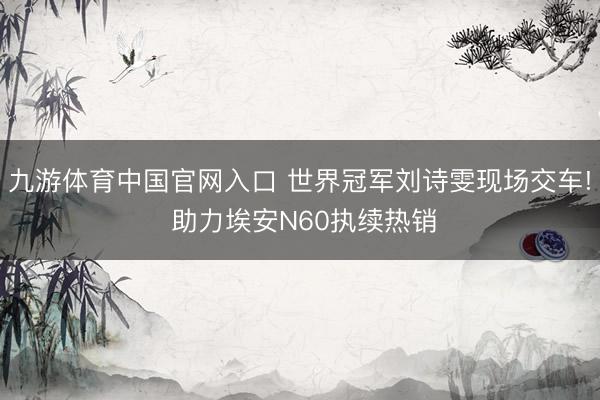 九游体育中国官网入口 世界冠军刘诗雯现场交车! 助力埃安N60执续热销