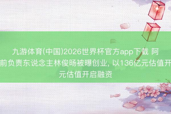 九游体育(中国)2026世界杯官方app下载 阿里千问前负责东说念主林俊旸被曝创业， 以136亿元估值开启融资
