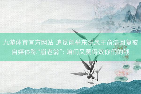 九游体育官方网站 追觅创举东说念主俞浩回复被自媒体称“崩老翁”: 咱们又莫得效你们的钱