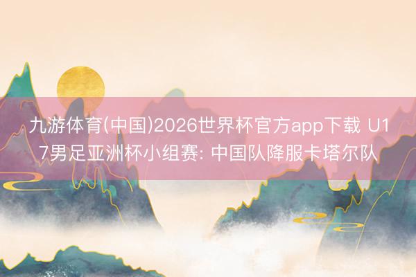 九游体育(中国)2026世界杯官方app下载 U17男足亚洲杯小组赛: 中国队降服卡塔尔队