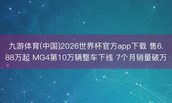 九游体育(中国)2026世界杯官方app下载 售6.88万起 MG4第10万辆整车下线 7个月销量破万
