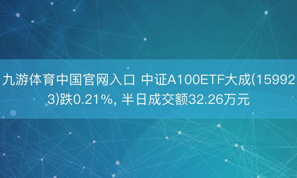 九游体育中国官网入口 中证A100ETF大成(159923)跌0.21%， 半日成交额32.26万元