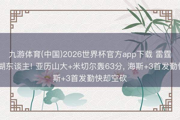 九游体育(中国)2026世界杯官方app下载 雷霆G4淘汰湖东谈主! 亚历山大+米切尔轰63分， 海斯+3首发勤快却空砍
