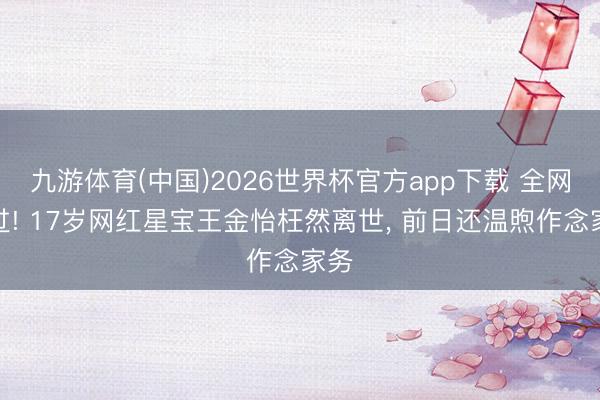 九游体育(中国)2026世界杯官方app下载 全网难过! 17岁网红星宝王金怡枉然离世， 前日还温煦作念家务