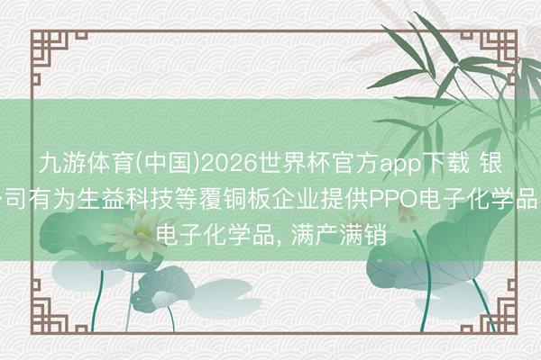 九游体育(中国)2026世界杯官方app下载 银禧科技: 公司有为生益科技等覆铜板企业提供PPO电子化学品， 满产满销