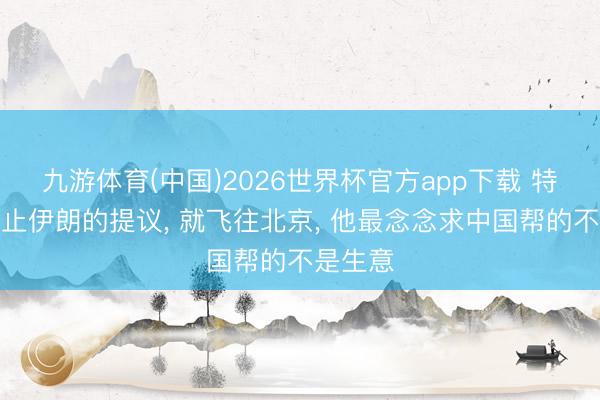 九游体育(中国)2026世界杯官方app下载 特朗普停止伊朗的提议， 就飞往北京， 他最念念求中国帮的不是生意