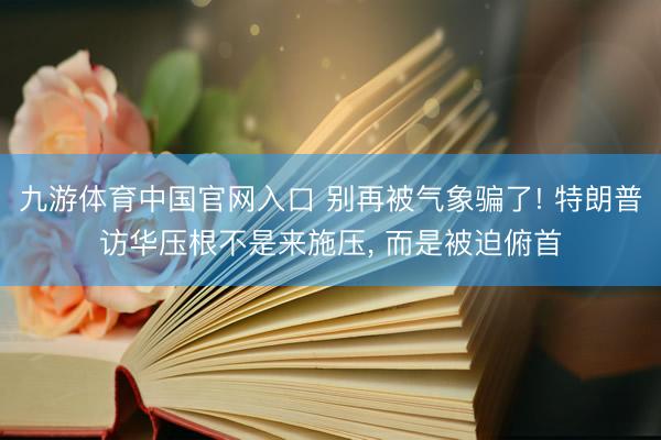 九游体育中国官网入口 别再被气象骗了! 特朗普访华压根不是来施压， 而是被迫俯首