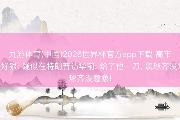九游体育(中国)2026世界杯官方app下载 高市早苗好狠: 疑似在特朗普访华前， 给了他一刀， 寰球齐没意象!