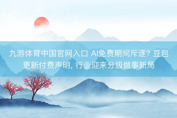 九游体育中国官网入口 AI免费期间斥逐? 豆包更新付费声明， 行业迎来分级做事新局