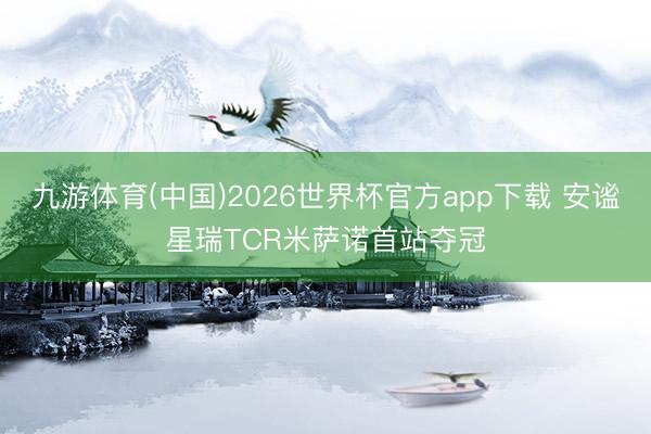 九游体育(中国)2026世界杯官方app下载 安谧星瑞TCR米萨诺首站夺冠