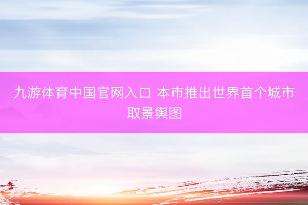 九游体育中国官网入口 本市推出世界首个城市取景舆图