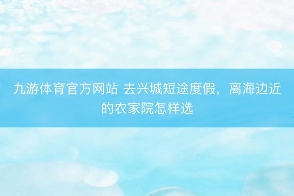 九游体育官方网站 去兴城短途度假，离海边近的农家院怎样选
