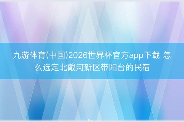 九游体育(中国)2026世界杯官方app下载 怎么选定北戴河新区带阳台的民宿