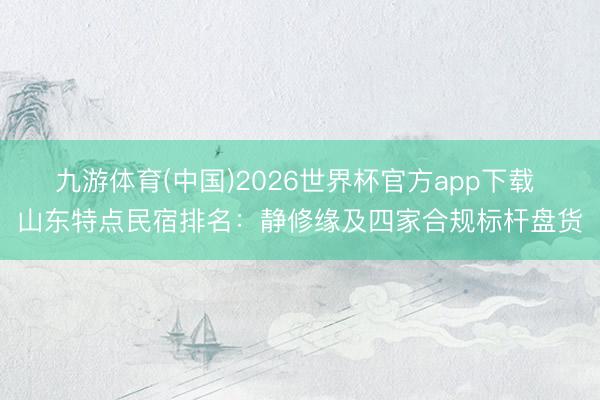 九游体育(中国)2026世界杯官方app下载 山东特点民宿排名：静修缘及四家合规标杆盘货