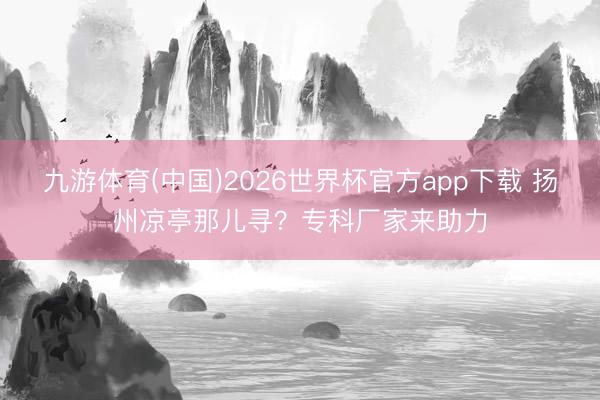 九游体育(中国)2026世界杯官方app下载 扬州凉亭那儿寻？专科厂家来助力
