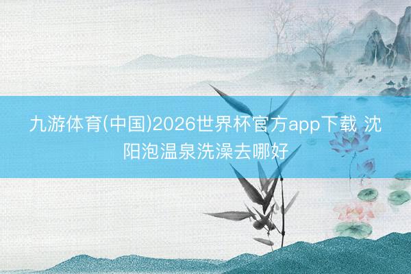 九游体育(中国)2026世界杯官方app下载 沈阳泡温泉洗澡去哪好