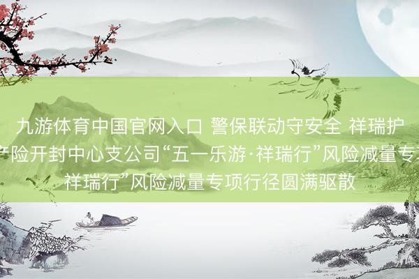 九游体育中国官网入口 警保联动守安全 祥瑞护航暖汴城 祥瑞产险开封中心支公司“五一乐游·祥瑞行”风险减量专项行径圆满驱散
