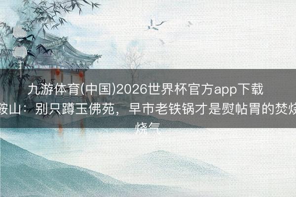 九游体育(中国)2026世界杯官方app下载 逛鞍山：别只蹲玉佛苑，早市老铁锅才是熨帖胃的焚烧气