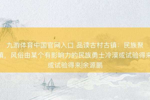九游体育中国官网入口 品读古村古镇：民族聚居的村镇，风俗由某个有影响力的民族勇士冷漠或试验得来|余源鹏