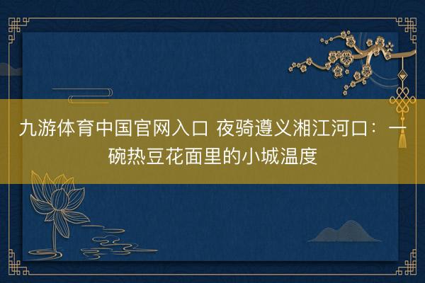 九游体育中国官网入口 夜骑遵义湘江河口：一碗热豆花面里的小城温度
