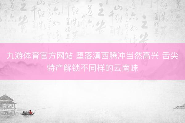 九游体育官方网站 堕落滇西腾冲当然高兴 舌尖特产解锁不同样的云南味