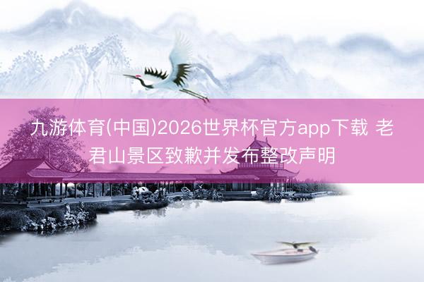九游体育(中国)2026世界杯官方app下载 老君山景区致歉并发布整改声明