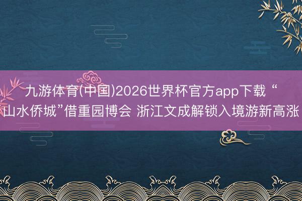 九游体育(中国)2026世界杯官方app下载 “山水侨城”借重园博会 浙江文成解锁入境游新高涨
