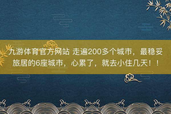 九游体育官方网站 走遍200多个城市，最稳妥旅居的6座城市，心累了，就去小住几天！！