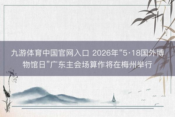 九游体育中国官网入口 2026年“5·18国外博物馆日”广东主会场算作将在梅州举行